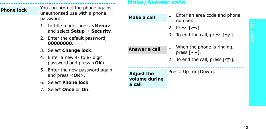 13Get startedMake/Answer callsYou can protect the phone against unauthorised use with a phone password. 1. In Idle mode, press &lt;Menu&gt; and select Setup → Security.2. Enter the default password, 00000000.3. Select Change lock.4. Enter a new 4- to 8- digit password and press &lt;OK&gt;.5. Enter the new password again and press &lt;OK&gt;.6. Select Phone lock.7. Select Once or On.Phone lock1. Enter an area code and phone number.2. Press [ ].3. To end the call, press [].1. When the phone is ringing, press [ ].2. To end the call, press [].Press [Up] or [Down].Make a callAnswer a callAdjust the volume during a call
