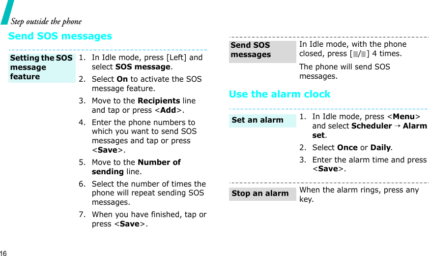 16Step outside the phoneSend SOS messagesUse the alarm clock1. In Idle mode, press [Left] and select SOS message.2. Select On to activate the SOS message feature.3. Move to the Recipients line and tap or press &lt;Add&gt;.4. Enter the phone numbers to which you want to send SOS messages and tap or press &lt;Save&gt;.5. Move to the Number of sending line.6. Select the number of times the phone will repeat sending SOS messages.7. When you have finished, tap or press &lt;Save&gt;. Setting the SOS message feature In Idle mode, with the phone closed, press [ / ] 4 times.The phone will send SOS messages.1. In Idle mode, press &lt;Menu&gt; and select Scheduler → Alarm set.2. Select Once or Daily.3. Enter the alarm time and press &lt;Save&gt;.When the alarm rings, press any key.Send SOS messagesSet an alarmStop an alarm