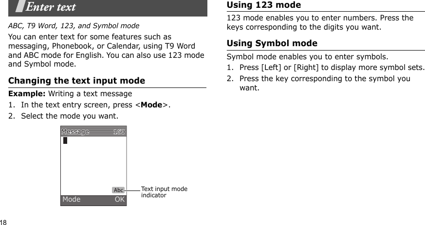 18Enter textABC, T9 Word, 123, and Symbol modeYou can enter text for some features such as messaging, Phonebook, or Calendar, using T9 Word and ABC mode for English. You can also use 123 mode and Symbol mode.Changing the text input modeExample: Writing a text message1. In the text entry screen, press &lt;Mode&gt;. 2. Select the mode you want.Using 123 mode123 mode enables you to enter numbers. Press the keys corresponding to the digits you want.Using Symbol modeSymbol mode enables you to enter symbols. 1. Press [Left] or [Right] to display more symbol sets.2. Press the key corresponding to the symbol you want.Text input mode indicatorMode               OK