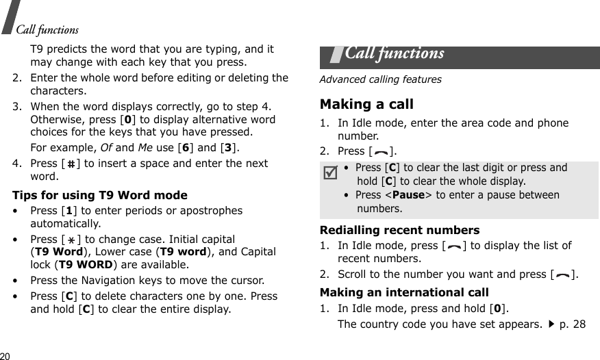 20Call functionsT9 predicts the word that you are typing, and it may change with each key that you press.2. Enter the whole word before editing or deleting the characters.3. When the word displays correctly, go to step 4. Otherwise, press [0] to display alternative word choices for the keys that you have pressed. For example, Of and Me use [6] and [3].4. Press [ ] to insert a space and enter the next word.Tips for using T9 Word mode•Press [1] to enter periods or apostrophes automatically.• Press [ ] to change case. Initial capital (T9 Word), Lower case (T9 word), and Capital lock (T9 WORD) are available.• Press the Navigation keys to move the cursor. •Press [C] to delete characters one by one. Press and hold [C] to clear the entire display.Call functionsAdvanced calling featuresMaking a call1. In Idle mode, enter the area code and phone number.2. Press [ ].Redialling recent numbers1. In Idle mode, press [ ] to display the list of recent numbers.2. Scroll to the number you want and press [ ].Making an international call1. In Idle mode, press and hold [0].The country code you have set appears.p. 28•  Press [C] to clear the last digit or press and    hold [C] to clear the whole display.•  Press &lt;Pause&gt; to enter a pause between    numbers.