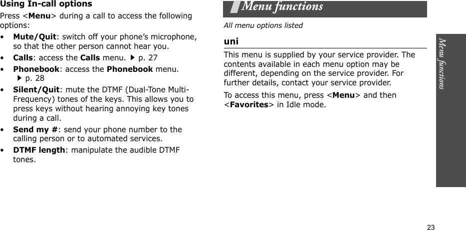 Menu functions    23Using In-call optionsPress &lt;Menu&gt; during a call to access the following options:•Mute/Quit: switch off your phone’s microphone, so that the other person cannot hear you. •Calls: access the Calls menu.p. 27•Phonebook: access the Phonebook menu.p. 28•Silent/Quit: mute the DTMF (Dual-Tone Multi-Frequency) tones of the keys. This allows you to press keys without hearing annoying key tones during a call.•Send my #: send your phone number to the calling person or to automated services.•DTMF length: manipulate the audible DTMF tones.Menu functionsAll menu options listeduniThis menu is supplied by your service provider. The contents available in each menu option may be different, depending on the service provider. For further details, contact your service provider.To access this menu, press &lt;Menu&gt; and then &lt;Favorites&gt; in Idle mode.