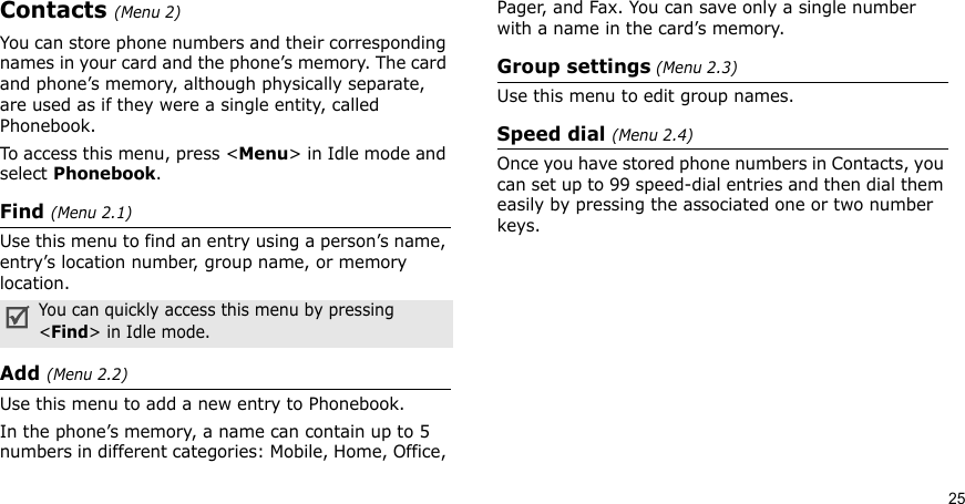 25Contacts (Menu 2)You can store phone numbers and their corresponding names in your card and the phone’s memory. The card and phone’s memory, although physically separate, are used as if they were a single entity, called Phonebook. To access this menu, press &lt;Menu&gt; in Idle mode and select Phonebook.Find (Menu 2.1)Use this menu to find an entry using a person’s name, entry’s location number, group name, or memory location.Add (Menu 2.2)Use this menu to add a new entry to Phonebook.In the phone’s memory, a name can contain up to 5 numbers in different categories: Mobile, Home, Office, Pager, and Fax. You can save only a single number with a name in the card’s memory.Group settings (Menu 2.3)Use this menu to edit group names. Speed dial (Menu 2.4)Once you have stored phone numbers in Contacts, you can set up to 99 speed-dial entries and then dial them easily by pressing the associated one or two number keys.You can quickly access this menu by pressing &lt;Find&gt; in Idle mode.