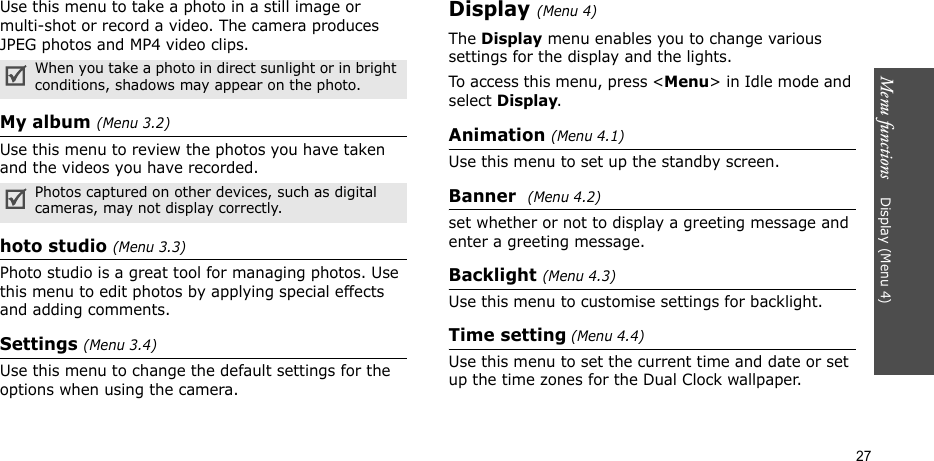 Menu functions    Display (Menu 4)27Use this menu to take a photo in a still image or multi-shot or record a video. The camera produces JPEG photos and MP4 video clips.My album (Menu 3.2)Use this menu to review the photos you have taken and the videos you have recorded. hoto studio (Menu 3.3)Photo studio is a great tool for managing photos. Use this menu to edit photos by applying special effects and adding comments.Settings (Menu 3.4)Use this menu to change the default settings for the options when using the camera.Display (Menu 4)The Display menu enables you to change various settings for the display and the lights. To access this menu, press &lt;Menu&gt; in Idle mode and select Display.Animation (Menu 4.1)Use this menu to set up the standby screen. Banner  (Menu 4.2)set whether or not to display a greeting message and enter a greeting message.Backlight (Menu 4.3)Use this menu to customise settings for backlight.Time setting (Menu 4.4)Use this menu to set the current time and date or set up the time zones for the Dual Clock wallpaper. When you take a photo in direct sunlight or in bright conditions, shadows may appear on the photo.Photos captured on other devices, such as digital cameras, may not display correctly.