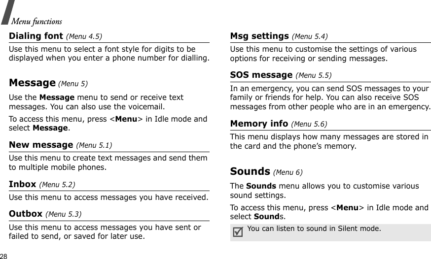 28Menu functionsDialing font (Menu 4.5)Use this menu to select a font style for digits to be displayed when you enter a phone number for dialling.Message (Menu 5)Use the Message menu to send or receive text messages. You can also use the voicemail. To access this menu, press &lt;Menu&gt; in Idle mode and select Message.New message (Menu 5.1)Use this menu to create text messages and send them to multiple mobile phones.Inbox (Menu 5.2)Use this menu to access messages you have received.Outbox (Menu 5.3)Use this menu to access messages you have sent or failed to send, or saved for later use.Msg settings (Menu 5.4)Use this menu to customise the settings of various options for receiving or sending messages.SOS message (Menu 5.5)In an emergency, you can send SOS messages to your family or friends for help. You can also receive SOS messages from other people who are in an emergency.Memory info (Menu 5.6)This menu displays how many messages are stored in the card and the phone’s memory.Sounds (Menu 6)The Sounds menu allows you to customise various sound settings. To access this menu, press &lt;Menu&gt; in Idle mode and select Sounds.You can listen to sound in Silent mode.
