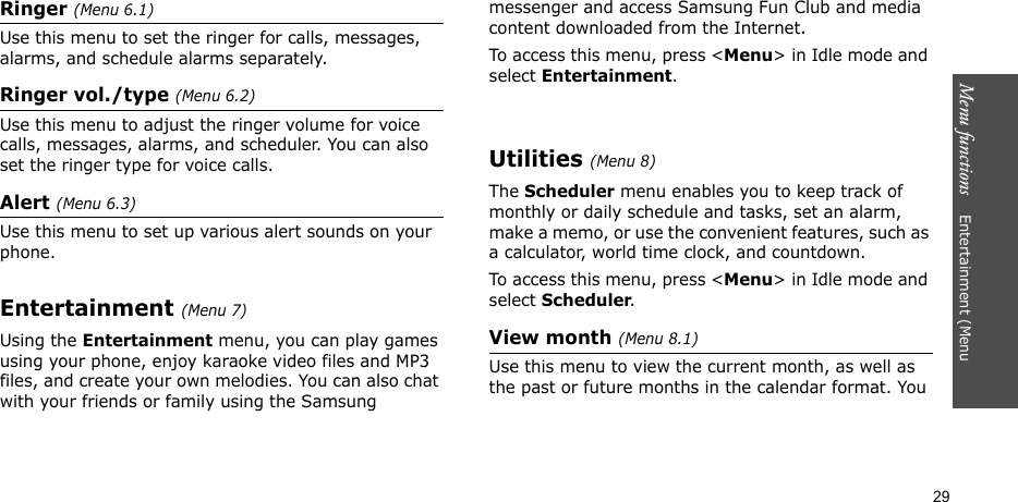 Menu functions    Entertainment (Menu 29Ringer (Menu 6.1)Use this menu to set the ringer for calls, messages, alarms, and schedule alarms separately.Ringer vol./type (Menu 6.2)Use this menu to adjust the ringer volume for voice calls, messages, alarms, and scheduler. You can also set the ringer type for voice calls.Alert (Menu 6.3)Use this menu to set up various alert sounds on your phone.Entertainment (Menu 7)Using the Entertainment menu, you can play games using your phone, enjoy karaoke video files and MP3 files, and create your own melodies. You can also chat with your friends or family using the Samsung messenger and access Samsung Fun Club and media content downloaded from the Internet.To access this menu, press &lt;Menu&gt; in Idle mode and select Entertainment.Utilities (Menu 8)The Scheduler menu enables you to keep track of monthly or daily schedule and tasks, set an alarm, make a memo, or use the convenient features, such as a calculator, world time clock, and countdown.To access this menu, press &lt;Menu&gt; in Idle mode and select Scheduler.View month (Menu 8.1)Use this menu to view the current month, as well as the past or future months in the calendar format. You 
