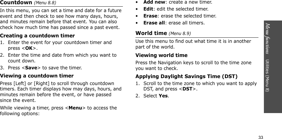Menu functions    Utilities (Menu 8)33Countdown (Menu 8.8)In this menu, you can set a time and date for a future event and then check to see how many days, hours, and minutes remain before that event. You can also check how much time has passed since a past event.Creating a countdown timer1. Enter the event for your countdown timer and press &lt;OK&gt;. 2. Enter the time and date from which you want to count down.3. Press &lt;Save&gt; to save the timer.Viewing a countdown timerPress [Left] or [Right] to scroll through countdown timers. Each timer displays how may days, hours, and minutes remain before the event, or have passed since the event.While viewing a timer, press &lt;Menu&gt; to access the following options:•Add new: create a new timer.•Edit: edit the selected timer.•Erase: erase the selected timer.•Erase all: erase all timers.World time (Menu 8.9)Use this menu to find out what time it is in another part of the world.Viewing world timePress the Navigation keys to scroll to the time zone you want to check.Applying Daylight Savings Time (DST)1. Scroll to the time zone to which you want to apply DST, and press &lt;DST&gt;.2. Select Yes. 