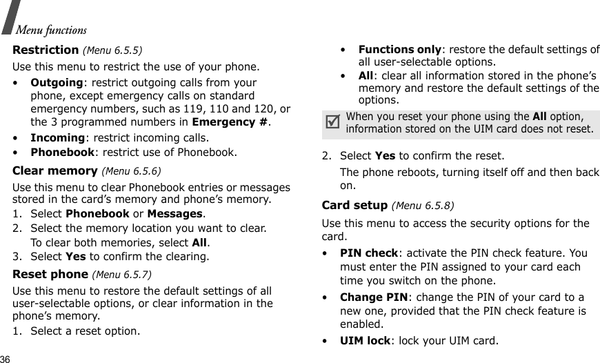 36Menu functionsRestriction (Menu 6.5.5)Use this menu to restrict the use of your phone. •Outgoing: restrict outgoing calls from your phone, except emergency calls on standard emergency numbers, such as 119, 110 and 120, or the 3 programmed numbers in Emergency #. •Incoming: restrict incoming calls.•Phonebook: restrict use of Phonebook. Clear memory (Menu 6.5.6)Use this menu to clear Phonebook entries or messages stored in the card’s memory and phone’s memory.1. Select Phonebook or Messages.2. Select the memory location you want to clear.To clear both memories, select All.3. Select Yes to confirm the clearing.Reset phone (Menu 6.5.7)Use this menu to restore the default settings of all user-selectable options, or clear information in the phone’s memory.1. Select a reset option.•Functions only: restore the default settings of all user-selectable options.•All: clear all information stored in the phone’s memory and restore the default settings of the options.2. Select Yes to confirm the reset. The phone reboots, turning itself off and then back on.Card setup (Menu 6.5.8)Use this menu to access the security options for the card.•PIN check: activate the PIN check feature. You must enter the PIN assigned to your card each time you switch on the phone.•Change PIN: change the PIN of your card to a new one, provided that the PIN check feature is enabled.•UIM lock: lock your UIM card.When you reset your phone using the All option, information stored on the UIM card does not reset.