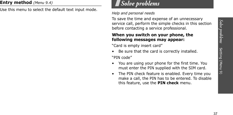 Solve problems    Setting (Menu 9)37Entry method (Menu 9.4)Use this menu to select the default text input mode.Solve problemsHelp and personal needsTo save the time and expense of an unnecessary service call, perform the simple checks in this section before contacting a service professional.When you switch on your phone, the following messages may appear:“Card is empty insert card”• Be sure that the card is correctly installed.“PIN code”• You are using your phone for the first time. You must enter the PIN supplied with the SIM card.• The PIN check feature is enabled. Every time you make a call, the PIN has to be entered. To disable this feature, use the PIN check menu.