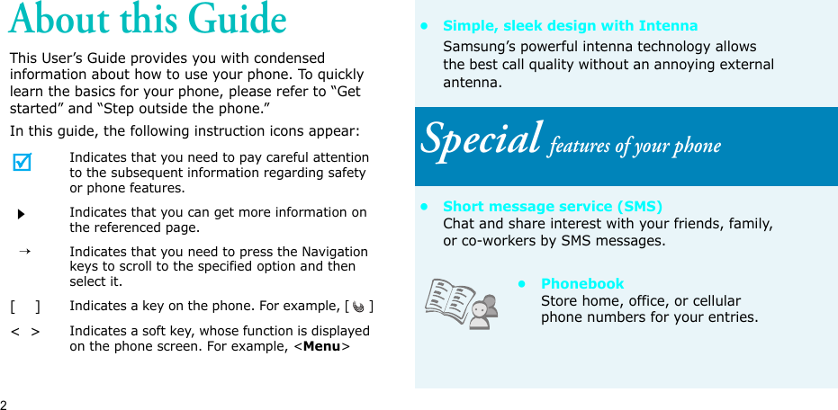 2About this GuideThis User’s Guide provides you with condensed information about how to use your phone. To quickly learn the basics for your phone, please refer to “Get started” and “Step outside the phone.”In this guide, the following instruction icons appear:Indicates that you need to pay careful attention to the subsequent information regarding safety or phone features.Indicates that you can get more information on the referenced page.  →Indicates that you need to press the Navigation keys to scroll to the specified option and then select it.[    ]Indicates a key on the phone. For example, []&lt;  &gt;Indicates a soft key, whose function is displayed on the phone screen. For example, &lt;Menu&gt;• Simple, sleek design with IntennaSamsung’s powerful intenna technology allows the best call quality without an annoying external antenna.Special features of your phone• Short message service (SMS)Chat and share interest with your friends, family, or co-workers by SMS messages.• PhonebookStore home, office, or cellular phone numbers for your entries.