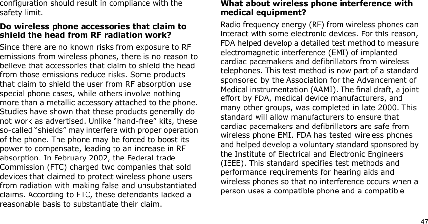 47configuration should result in compliance with the safety limit.Do wireless phone accessories that claim to shield the head from RF radiation work?Since there are no known risks from exposure to RF emissions from wireless phones, there is no reason to believe that accessories that claim to shield the head from those emissions reduce risks. Some products that claim to shield the user from RF absorption use special phone cases, while others involve nothing more than a metallic accessory attached to the phone. Studies have shown that these products generally do not work as advertised. Unlike “hand-free” kits, these so-called “shields” may interfere with proper operation of the phone. The phone may be forced to boost its power to compensate, leading to an increase in RF absorption. In February 2002, the Federal trade Commission (FTC) charged two companies that sold devices that claimed to protect wireless phone users from radiation with making false and unsubstantiated claims. According to FTC, these defendants lacked a reasonable basis to substantiate their claim.What about wireless phone interference with medical equipment?Radio frequency energy (RF) from wireless phones can interact with some electronic devices. For this reason, FDA helped develop a detailed test method to measure electromagnetic interference (EMI) of implanted cardiac pacemakers and defibrillators from wireless telephones. This test method is now part of a standard sponsored by the Association for the Advancement of Medical instrumentation (AAMI). The final draft, a joint effort by FDA, medical device manufacturers, and many other groups, was completed in late 2000. This standard will allow manufacturers to ensure that cardiac pacemakers and defibrillators are safe from wireless phone EMI. FDA has tested wireless phones and helped develop a voluntary standard sponsored by the Institute of Electrical and Electronic Engineers (IEEE). This standard specifies test methods and performance requirements for hearing aids and wireless phones so that no interference occurs when a person uses a compatible phone and a compatible 