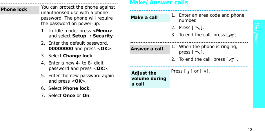 13Your phoneMake/Answer callsYou can protect the phone against unauthorised use with a phone password. The phone will require the password on power-up.1.  In Idle mode, press &lt;Menu&gt;and select Setup→Security.2.  Enter the default password, 00000000 and press &lt;OK&gt;.3.  Select Change lock.4.  Enter a new 4- to 8- digit password and press &lt;OK&gt;.5.  Enter the new password again and press &lt;OK&gt;.6.  Select Phone lock.7.  Select Once or On.Phone lock1. Enter an area code and phone number.2. Press [ ].3. To end the call, press [].1. When the phone is ringing, press [ ].2. To end the call, press [].Press [   ] or [   ].Make a callAnswer a callAdjust the volume during a call