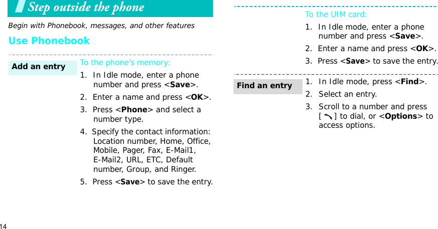 14Step outside the phone Begin with Phonebook, messages, and other featuresUse PhonebookTo the phone’s memory:1.  In Idle mode, enter a phone number and press &lt;Save&gt;.2.  Enter a name and press &lt;OK&gt;.3.  Press &lt;Phone&gt; and select a number type.4.  Specify the contact information: Location number, Home, Office, Mobile, Pager, Fax, E-Mail1, E-Mail2, URL, ETC, Default number, Group, and Ringer.5.  Press &lt;Save&gt;to save the entry.Add an entryTo the UIM card:1.  In Idle mode, enter a phone number and press &lt;Save&gt;.2.  Enter a name and press &lt;OK&gt;.3.  Press &lt;Save&gt;to save the entry.1. In Idle mode, press &lt;Find&gt;.2. Select an entry.3. Scroll to a number and press [ ] to dial, or &lt;Options&gt; to access options.Find an entry