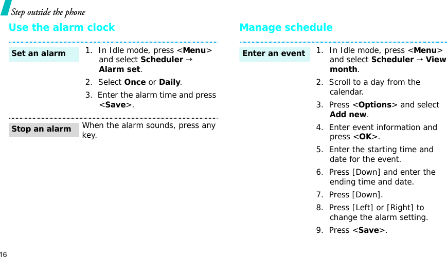 16Step outside the phoneUse the alarm clock Manage schedule1.  In Idle mode, press &lt;Menu&gt;and select Scheduler→Alarm set.2.  Select Once or Daily.3.  Enter the alarm time and press &lt;Save&gt;.When the alarm sounds, press any key.Set an alarmStop an alarm1.  In Idle mode, press &lt;Menu&gt;and select Scheduler→View month.2.  Scroll to a day from the calendar.3.  Press &lt;Options&gt; and select Add new.4.  Enter event information and press &lt;OK&gt;.5.  Enter the starting time and date for the event.6.  Press [Down] and enter the ending time and date.7.  Press [Down].8.  Press [Left] or [Right] to change the alarm setting.9.  Press &lt;Save&gt;.Enter an event
