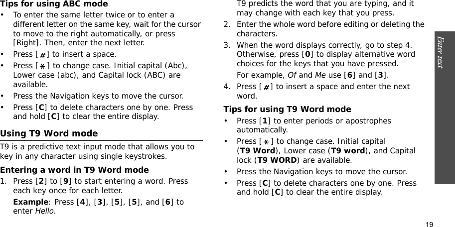 Enter text    19Tips for using ABC mode• To enter the same letter twice or to enter a different letter on the same key, wait for the cursor to move to the right automatically, or press [Right]. Then, enter the next letter.• Press [ ] to insert a space.• Press [ ] to change case. Initial capital (Abc), Lower case (abc), and Capital lock (ABC) are available.• Press the Navigation keys to move the cursor. • Press [C] to delete characters one by one. Press and hold [C] to clear the entire display.Using T9 Word modeT9 is a predictive text input mode that allows you to key in any character using single keystrokes.Entering a word in T9 Word mode1. Press [2] to [9] to start entering a word. Press each key once for each letter. Example: Press [4], [3], [5], [5], and [6] to enter Hello.T9 predicts the word that you are typing, and it may change with each key that you press.2. Enter the whole word before editing or deleting the characters.3. When the word displays correctly, go to step 4. Otherwise, press [0] to display alternative word choices for the keys that you have pressed. For example, Of and Me use [6] and [3].4. Press [ ] to insert a space and enter the next word.Tips for using T9 Word mode• Press [1] to enter periods or apostrophes automatically.• Press [ ] to change case. Initial capital (T9 Word), Lower case (T9 word), and Capital lock (T9 WORD) are available.• Press the Navigation keys to move the cursor. • Press [C] to delete characters one by one. Press and hold [C] to clear the entire display.