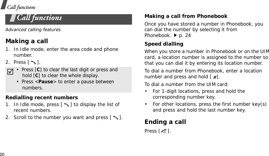 20Call functionsCall functionsAdvanced calling featuresMaking a call1. In Idle mode, enter the area code and phone number.2. Press [ ].Redialling recent numbers1. In Idle mode, press [ ] to display the list of recent numbers.2. Scroll to the number you want and press [ ].Making a call from PhonebookOnce you have stored a number in Phonebook, you can dial the number by selecting it from Phonebook.p. 24Speed diallingWhen you store a number in Phonebook or on the UIM card, a location number is assigned to the number so that you can dial it by entering its location number.To dial a number from Phonebook, enter a location number and press and hold [GG].To dial a number from the UIM card:• For 1-digit locations, press and hold the corresponding number key.• For other locations, press the first number key(s) and press and hold the last number key.Ending a callPress [ ].•  Press [C] to clear the last digit or press and    hold [C] to clear the whole display.•  Press &lt;Pause&gt; to enter a pause between    numbers.