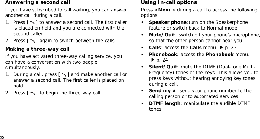 22Answering a second callIf you have subscribed to call waiting, you can answer another call during a call.1. Press [ ] to answer a second call. The first caller is placed on hold and you are connected with the second caller.2. Press [ ] again to switch between the calls.Making a three-way callIf you have activated three-way calling service, you can have a conversation with two people simultaneously.1. During a call, press [ ] and make another call or answer a second call. The first caller is placed on hold.2. Press [ ] to begin the three-way call.Using In-call optionsPress &lt;Menu&gt; during a call to access the following options:•Speaker phone:turn on the Speakerphone feature or switch back to Normal mode.•Mute/Quit: switch off your phone’s microphone, so that the other person cannot hear you.•Calls: access the Calls menu.p. 23•Phonebook: access the Phonebook menu.p. 24•Silent/Quit: mute the DTMF (Dual-Tone Multi-Frequency) tones of the keys. This allows you to press keys without hearing annoying key tonesGduring a call.•Send my #: send your phone number to the calling person or to automated services.•DTMF length: manipulate the audible DTMF tones.