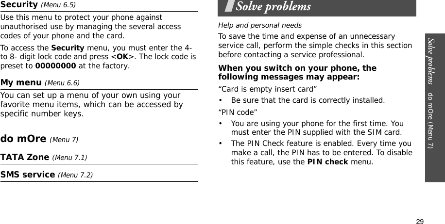 Solve problems    do mOre (Menu 7)29Security (Menu 6.5)Use this menu to protect your phone against unauthorised use by managing the several access codes of your phone and the card.To access the Security menu, you must enter the 4- to 8- digit lock code and press &lt;OK&gt;. The lock code is preset to 00000000 at the factory.My menu (Menu 6.6)You can set up a menu of your own using your favorite menu items, which can be accessed by specific number keys.do mOre (Menu 7)TATA Zone (Menu 7.1)SMS service (Menu 7.2)Solve problemsHelp and personal needsTo save the time and expense of an unnecessary service call, perform the simple checks in this section before contacting a service professional.When you switch on your phone, the following messages may appear:“Card is empty insert card”• Be sure that the card is correctly installed.“PIN code”• You are using your phone for the first time. You must enter the PIN supplied with the SIM card.• The PIN Check feature is enabled. Every time you make a call, the PIN has to be entered. To disable this feature, use the PIN check menu.
