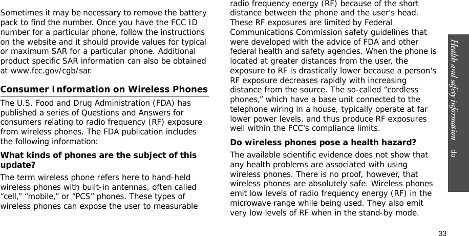 Health and safety information    do33Sometimes it may be necessary to remove the batterypack to find the number. Once you have the FCC ID number for a particular phone, follow the instructions on the website and it should provide values for typical or maximum SAR for a particular phone. Additional product specific SAR information can also be obtained at www.fcc.gov/cgb/sar.Consumer Information on Wireless PhonesThe U.S. Food and Drug Administration (FDA) has published a series of Questions and Answers for consumers relating to radio frequency (RF) exposure from wireless phones. The FDA publication includes the following information:What kinds of phones are the subject of this update?The term wireless phone refers here to hand-held wireless phones with built-in antennas, often called “cell,” “mobile,” or “PCS” phones. These types of wireless phones can expose the user to measurable radio frequency energy (RF) because of the short distance between the phone and the user&apos;s head. These RF exposures are limited by Federal Communications Commission safety guidelines that were developed with the advice of FDA and other federal health and safety agencies. When the phone is located at greater distances from the user, the exposure to RF is drastically lower because a person&apos;s RF exposure decreases rapidly with increasing distance from the source. The so-called “cordless phones,” which have a base unit connected to the telephone wiring in a house, typically operate at far lower power levels, and thus produce RF exposures well within the FCC&apos;s compliance limits.Do wireless phones pose a health hazard?The available scientific evidence does not show that any health problems are associated with using wireless phones. There is no proof, however, that wireless phones are absolutely safe. Wireless phones emit low levels of radio frequency energy (RF) in the microwave range while being used. They also emit very low levels of RF when in the stand-by mode. 