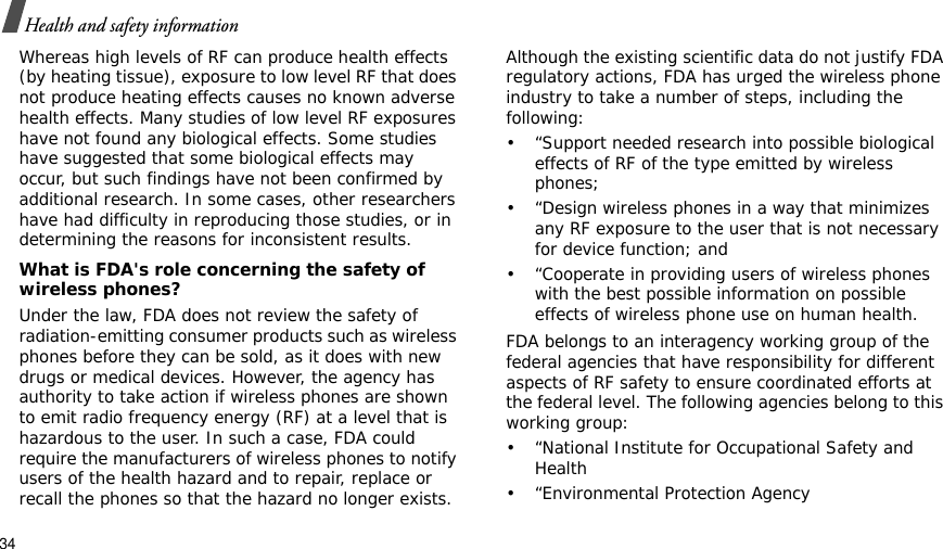 34Health and safety informationWhereas high levels of RF can produce health effects (by heating tissue), exposure to low level RF that does not produce heating effects causes no known adverse health effects. Many studies of low level RF exposures have not found any biological effects. Some studies have suggested that some biological effects may occur, but such findings have not been confirmed by additional research. In some cases, other researchers have had difficulty in reproducing those studies, or in determining the reasons for inconsistent results.What is FDA&apos;s role concerning the safety of wireless phones?Under the law, FDA does not review the safety of radiation-emitting consumer products such as wireless phones before they can be sold, as it does with new drugs or medical devices. However, the agency has authority to take action if wireless phones are shown to emit radio frequency energy (RF) at a level that is hazardous to the user. In such a case, FDA could require the manufacturers of wireless phones to notify users of the health hazard and to repair, replace or recall the phones so that the hazard no longer exists.Although the existing scientific data do not justify FDA regulatory actions, FDA has urged the wireless phone industry to take a number of steps, including the following:• “Support needed research into possible biological effects of RF of the type emitted by wireless phones;• “Design wireless phones in a way that minimizes any RF exposure to the user that is not necessary for device function; and• “Cooperate in providing users of wireless phones with the best possible information on possible effects of wireless phone use on human health.FDA belongs to an interagency working group of the federal agencies that have responsibility for different aspects of RF safety to ensure coordinated efforts at the federal level. The following agencies belong to this working group:• “National Institute for Occupational Safety and Health• “Environmental Protection Agency