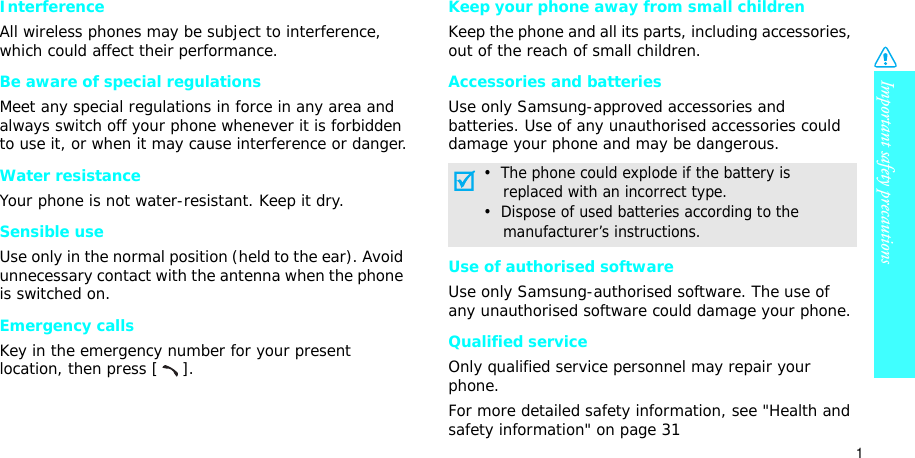 Important safety precautions1InterferenceAll wireless phones may be subject to interference, which could affect their performance.Be aware of special regulationsMeet any special regulations in force in any area and always switch off your phone whenever it is forbidden to use it, or when it may cause interference or danger.Water resistanceYour phone is not water-resistant. Keep it dry. Sensible useUse only in the normal position (held to the ear). Avoid unnecessary contact with the antenna when the phone is switched on.Emergency callsKey in the emergency number for your present location, then press [ ]. Keep your phone away from small children Keep the phone and all its parts, including accessories, out of the reach of small children.Accessories and batteriesUse only Samsung-approved accessories and batteries. Use of any unauthorised accessories could damage your phone and may be dangerous.Use of authorised softwareUse only Samsung-authorised software. The use of any unauthorised software could damage your phone.Qualified serviceOnly qualified service personnel may repair your phone.For more detailed safety information, see &quot;Health and safety information&quot; on page 31•  The phone could explode if the battery is    replaced with an incorrect type.•  Dispose of used batteries according to the    manufacturer’s instructions.