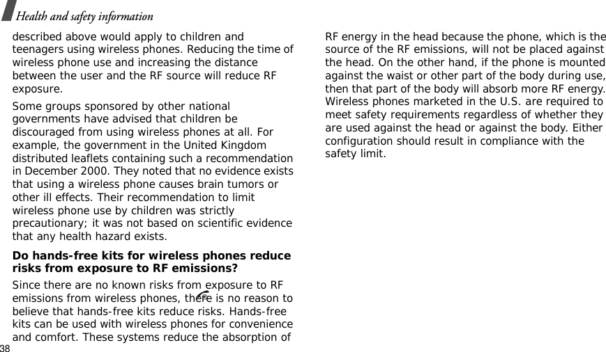 38Health and safety informationdescribed above would apply to children and teenagers using wireless phones. Reducing the time of wireless phone use and increasing the distance between the user and the RF source will reduce RF exposure.Some groups sponsored by other national governments have advised that children be discouraged from using wireless phones at all. For example, the government in the United Kingdom distributed leaflets containing such a recommendation in December 2000. They noted that no evidence exists that using a wireless phone causes brain tumors or other ill effects. Their recommendation to limit wireless phone use by children was strictly precautionary; it was not based on scientific evidence that any health hazard exists. Do hands-free kits for wireless phones reduce risks from exposure to RF emissions?Since there are no known risks from exposure to RF emissions from wireless phones, there is no reason to believe that hands-free kits reduce risks. Hands-free kits can be used with wireless phones for convenience and comfort. These systems reduce the absorption of RF energy in the head because the phone, which is the source of the RF emissions, will not be placed against the head. On the other hand, if the phone is mounted against the waist or other part of the body during use, then that part of the body will absorb more RF energy. Wireless phones marketed in the U.S. are required to meet safety requirements regardless of whether they are used against the head or against the body. Either configuration should result in compliance with the safety limit.