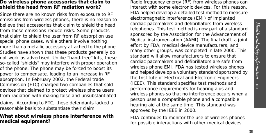Health and safety information    do39Do wireless phone accessories that claim to shield the head from RF radiation work?Since there are no known risks from exposure to RF emissions from wireless phones, there is no reason to believe that accessories that claim to shield the head from those emissions reduce risks. Some products that claim to shield the user from RF absorption use special phone cases, while others involve nothing more than a metallic accessory attached to the phone. Studies have shown that these products generally do not work as advertised. Unlike “hand-free” kits, these so-called “shields” may interfere with proper operation of the phone. The phone may be forced to boost its power to compensate, leading to an increase in RF absorption. In February 2002, the Federal trade Commission (FTC) charged two companies that sold devices that claimed to protect wireless phone users from radiation with making false and unsubstantiated claims. According to FTC, these defendants lacked a reasonable basis to substantiate their claim.What about wireless phone interference with medical equipment?Radio frequency energy (RF) from wireless phones can interact with some electronic devices. For this reason, FDA helped develop a detailed test method to measure electromagnetic interference (EMI) of implanted cardiac pacemakers and defibrillators from wireless telephones. This test method is now part of a standard sponsored by the Association for the Advancement of Medical instrumentation (AAMI). The final draft, a joint effort by FDA, medical device manufacturers, and many other groups, was completed in late 2000. This standard will allow manufacturers to ensure that cardiac pacemakers and defibrillators are safe from wireless phone EMI. FDA has tested wireless phones and helped develop a voluntary standard sponsored by the Institute of Electrical and Electronic Engineers (IEEE). This standard specifies test methods and performance requirements for hearing aids and wireless phones so that no interference occurs when a person uses a compatible phone and a compatible hearing aid at the same time. This standard was approved by the IEEE in 2000.FDA continues to monitor the use of wireless phones for possible interactions with other medical devices. 