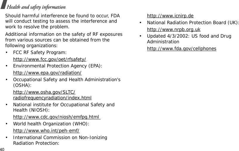 40Health and safety informationShould harmful interference be found to occur, FDA will conduct testing to assess the interference and work to resolve the problem.Additional information on the safety of RF exposures from various sources can be obtained from the following organizations:• FCC RF Safety Program:http://www.fcc.gov/oet/rfsafety/• Environmental Protection Agency (EPA):http://www.epa.gov/radiation/• Occupational Safety and Health Administration&apos;s (OSHA): http://www.osha.gov/SLTC/radiofrequencyradiation/index.html• National institute for Occupational Safety and Health (NIOSH):http://www.cdc.gov/niosh/emfpg.html • World health Organization (WHO):http://www.who.int/peh-emf/• International Commission on Non-Ionizing Radiation Protection:http://www.icnirp.de• National Radiation Protection Board (UK):http://www.nrpb.org.uk• Updated 4/3/2002: US food and Drug Administrationhttp://www.fda.gov/cellphones
