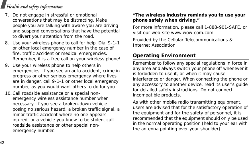 42Health and safety information7. Do not engage in stressful or emotional conversations that may be distracting. Make people you are talking with aware you are driving and suspend conversations that have the potential to divert your attention from the road.8. Use your wireless phone to call for help. Dial 9-1-1 or other local emergency number in the case of fire, traffic accident or medical emergencies. Remember, it is a free call on your wireless phone!9. Use your wireless phone to help others in emergencies. If you see an auto accident, crime in progress or other serious emergency where lives are in danger, call 9-1-1 or other local emergency number, as you would want others to do for you.10.Call roadside assistance or a special non-emergency wireless assistance number when necessary. If you see a broken-down vehicle posing no serious hazard, a broken traffic signal, a minor traffic accident where no one appears injured, or a vehicle you know to be stolen, call roadside assistance or other special non-emergency number.“The wireless industry reminds you to use your phone safely when driving.”For more information, please call 1-888-901-SAFE, or visit our web-site www.wow-com.comProvided by the Cellular Telecommunications &amp; Internet AssociationOperating EnvironmentRemember to follow any special regulations in force in any area and always switch your phone off whenever it is forbidden to use it, or when it may cause interference or danger. When connecting the phone or any accessory to another device, read its user&apos;s guide for detailed safety instructions. Do not connect incompatible products.As with other mobile radio transmitting equipment, users are advised that for the satisfactory operation of the equipment and for the safety of personnel, it is recommended that the equipment should only be used in the normal operating position (held to your ear with the antenna pointing over your shoulder).