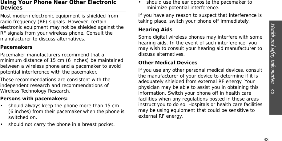 Health and safety information    do43Using Your Phone Near Other Electronic DevicesMost modern electronic equipment is shielded from radio frequency (RF) signals. However, certain electronic equipment may not be shielded against the RF signals from your wireless phone. Consult the manufacturer to discuss alternatives.PacemakersPacemaker manufacturers recommend that a minimum distance of 15 cm (6 inches) be maintained between a wireless phone and a pacemaker to avoid potential interference with the pacemaker.These recommendations are consistent with the independent research and recommendations of Wireless Technology Research.Persons with pacemakers:• should always keep the phone more than 15 cm (6 inches) from their pacemaker when the phone is switched on.• should not carry the phone in a breast pocket.• should use the ear opposite the pacemaker to minimize potential interference.If you have any reason to suspect that interference is taking place, switch your phone off immediately.Hearing AidsSome digital wireless phones may interfere with some hearing aids. In the event of such interference, you may wish to consult your hearing aid manufacturer to discuss alternatives.Other Medical DevicesIf you use any other personal medical devices, consult the manufacturer of your device to determine if it is adequately shielded from external RF energy. Your physician may be able to assist you in obtaining this information. Switch your phone off in health care facilities when any regulations posted in these areas instruct you to do so. Hospitals or health care facilities may be using equipment that could be sensitive to external RF energy.