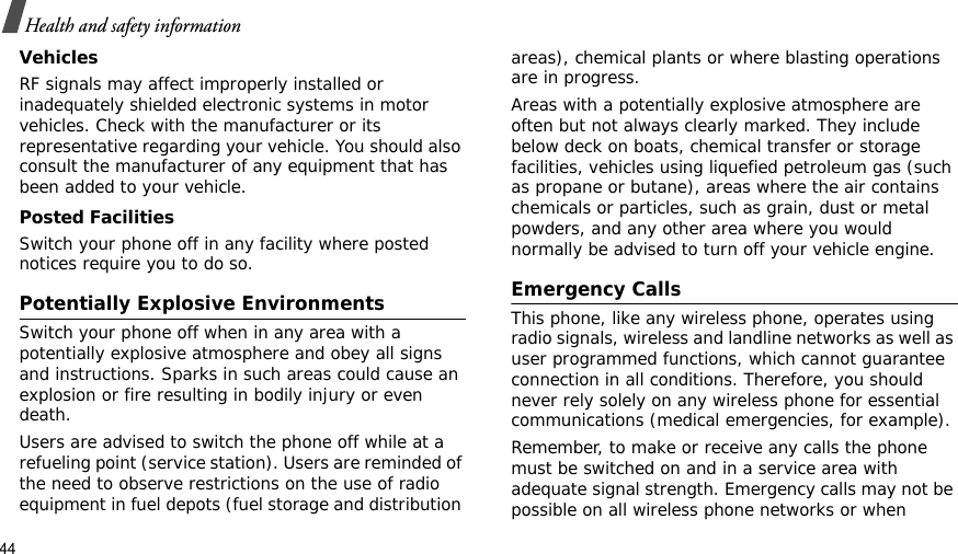 44Health and safety informationVehiclesRF signals may affect improperly installed or inadequately shielded electronic systems in motor vehicles. Check with the manufacturer or its representative regarding your vehicle. You should also consult the manufacturer of any equipment that has been added to your vehicle.Posted FacilitiesSwitch your phone off in any facility where posted notices require you to do so.Potentially Explosive EnvironmentsSwitch your phone off when in any area with a potentially explosive atmosphere and obey all signs and instructions. Sparks in such areas could cause an explosion or fire resulting in bodily injury or even death.Users are advised to switch the phone off while at a refueling point (service station). Users are reminded of the need to observe restrictions on the use of radio equipment in fuel depots (fuel storage and distribution areas), chemical plants or where blasting operations are in progress.Areas with a potentially explosive atmosphere are often but not always clearly marked. They include below deck on boats, chemical transfer or storage facilities, vehicles using liquefied petroleum gas (such as propane or butane), areas where the air contains chemicals or particles, such as grain, dust or metal powders, and any other area where you would normally be advised to turn off your vehicle engine.Emergency CallsThis phone, like any wireless phone, operates using radio signals, wireless and landline networks as well as user programmed functions, which cannot guarantee connection in all conditions. Therefore, you should never rely solely on any wireless phone for essential communications (medical emergencies, for example).Remember, to make or receive any calls the phone must be switched on and in a service area with adequate signal strength. Emergency calls may not be possible on all wireless phone networks or when 