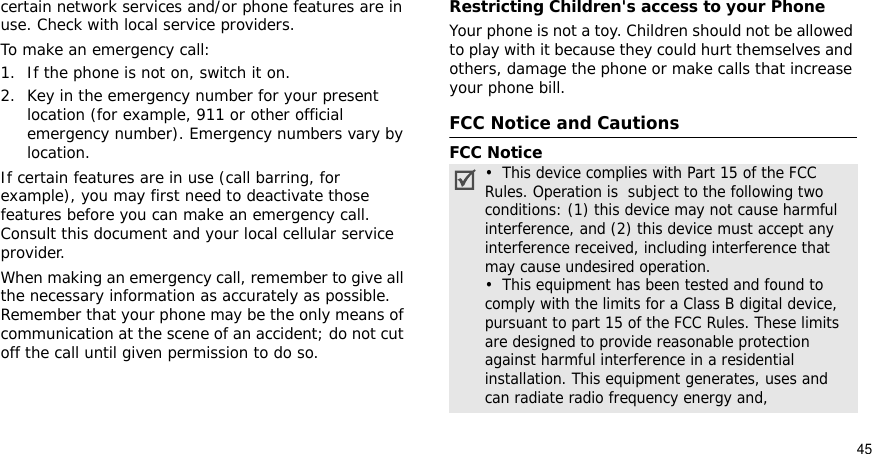 45certain network services and/or phone features are in use. Check with local service providers.To make an emergency call:1. If the phone is not on, switch it on.2. Key in the emergency number for your present location (for example, 911 or other official emergency number). Emergency numbers vary by location.If certain features are in use (call barring, for example), you may first need to deactivate those features before you can make an emergency call. Consult this document and your local cellular service provider.When making an emergency call, remember to give all the necessary information as accurately as possible. Remember that your phone may be the only means of communication at the scene of an accident; do not cut off the call until given permission to do so.Restricting Children&apos;s access to your PhoneYour phone is not a toy. Children should not be allowed to play with it because they could hurt themselves and others, damage the phone or make calls that increase your phone bill.FCC Notice and CautionsFCC Notice•  This device complies with Part 15 of the FCC Rules. Operation is  subject to the following two conditions: (1) this device may not cause harmful interference, and (2) this device must accept any interference received, including interference that may cause undesired operation.•  This equipment has been tested and found to comply with the limits for a Class B digital device, pursuant to part 15 of the FCC Rules. These limits are designed to provide reasonable protection against harmful interference in a residential installation. This equipment generates, uses and can radiate radio frequency energy and,