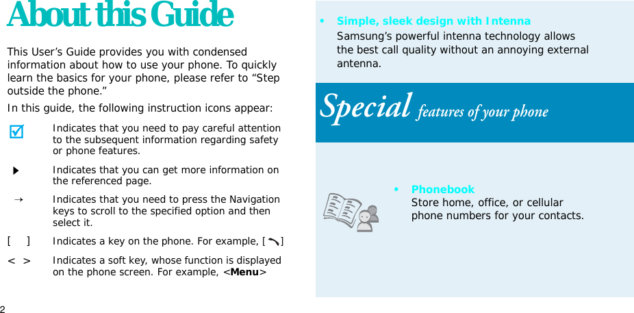 2About this GuideThis User’s Guide provides you with condensed information about how to use your phone. To quickly learn the basics for your phone, please refer to “Step outside the phone.”In this guide, the following instruction icons appear:Indicates that you need to pay careful attention to the subsequent information regarding safety or phone features.Indicates that you can get more information on the referenced page.→Indicates that you need to press the Navigation keys to scroll to the specified option and then select it.[    ]Indicates a key on the phone. For example, []&lt;  &gt;Indicates a soft key, whose function is displayed on the phone screen. For example, &lt;Menu&gt;• Simple, sleek design with IntennaSamsung’s powerful intenna technology allows the best call quality without an annoying external antenna.Special features of your phone• PhonebookStore home, office, or cellular phone numbers for your contacts.