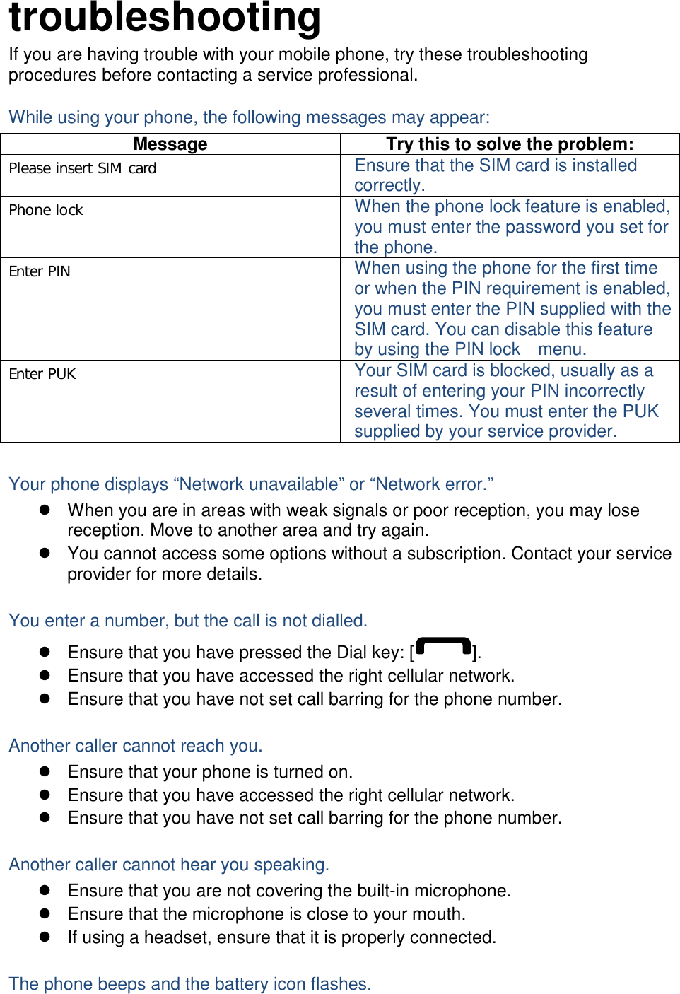 troubleshooting If you are having trouble with your mobile phone, try these troubleshooting procedures before contacting a service professional. While using your phone, the following messages may appear: Message  Try this to solve the problem:Please insert SIM card  Ensure that the SIM card is installed correctly. Phone lock  When the phone lock feature is enabled, you must enter the password you set for the phone. Enter PIN  When using the phone for the first time or when the PIN requirement is enabled, you must enter the PIN supplied with the SIM card. You can disable this feature by using the PIN lock    menu. Enter PUK  Your SIM card is blocked, usually as a result of entering your PIN incorrectly several times. You must enter the PUK supplied by your service provider.    Your phone displays “Network unavailable” or “Network error.” z  When you are in areas with weak signals or poor reception, you may lose reception. Move to another area and try again. z  You cannot access some options without a subscription. Contact your service provider for more details.  You enter a number, but the call is not dialled. z  Ensure that you have pressed the Dial key: [ ]. z  Ensure that you have accessed the right cellular network. z  Ensure that you have not set call barring for the phone number.  Another caller cannot reach you. z  Ensure that your phone is turned on. z  Ensure that you have accessed the right cellular network. z  Ensure that you have not set call barring for the phone number.  Another caller cannot hear you speaking. z  Ensure that you are not covering the built-in microphone. z  Ensure that the microphone is close to your mouth. z  If using a headset, ensure that it is properly connected.  The phone beeps and the battery icon flashes. 