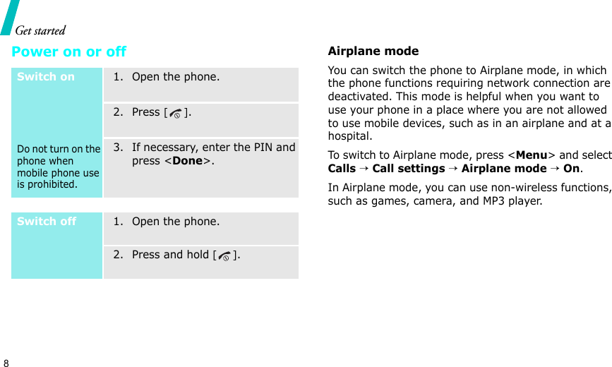 8Get startedPower on or offAirplane modeYou can switch the phone to Airplane mode, in which the phone functions requiring network connection are deactivated. This mode is helpful when you want to use your phone in a place where you are not allowed to use mobile devices, such as in an airplane and at a hospital. To switch to Airplane mode, press &lt;Menu&gt; and select Calls → Call settings → Airplane mode → On.In Airplane mode, you can use non-wireless functions, such as games, camera, and MP3 player.Switch onDo not turn on the phone when mobile phone use is prohibited.1. Open the phone.2. Press [].3. If necessary, enter the PIN and press &lt;Done&gt;.Switch off1. Open the phone.2. Press and hold [].