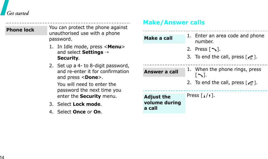 14Get startedMake/Answer callsYou can protect the phone against unauthorised use with a phone password. 1. In Idle mode, press &lt;Menu&gt; and select Settings → Security.2. Set up a 4- to 8-digit password, and re-enter it for confirmation and press &lt;Done&gt;.You will need to enter the password the next time you enter the Security menu.3. Select Lock mode.4. Select Once or On.Phone lock1. Enter an area code and phone number.2. Press [ ].3. To end the call, press [].1. When the phone rings, press [].2. To end the call, press [].Press [ / ].Make a callAnswer a callAdjust the volume during a call