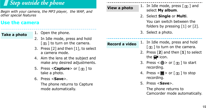15Step outside the phone Begin with your camera, the MP3 player,  the WAP, and other special featuresUse the camera1. Open the phone.2. In Idle mode, press and hold [ ] to turn on the camera.3. Press [2] and then [1], to select a camera mode.4. Aim the lens at the subject and make any desired adjustments.5. Press &lt;Capture&gt; or [ ] to take a photo.6. Press &lt;Save&gt;.The phone returns to Capture mode automatically.Take a photo1. In Idle mode, press [ ] and select My album.2. Select Single or Multi.You can switch between the folders by pressing [1] or [2].3. Select a photo.1. In Idle mode, press and hold [ ] to turn on the camera.2. Press [2] and then [1] to select the  icon.3. Press &lt; &gt; or [ ] to start recording.4. Press &lt; &gt; or [ ] to stop recording.5. Press &lt;Save&gt;.The phone returns to Camcorder mode automatically.View a photoRecord a video