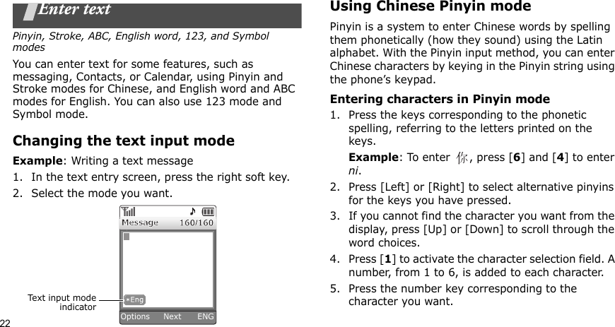 22Enter textPinyin, Stroke, ABC, English word, 123, and Symbol modesYou can enter text for some features, such as messaging, Contacts, or Calendar, using Pinyin and Stroke modes for Chinese, and English word and ABC modes for English. You can also use 123 mode and Symbol mode.Changing the text input modeExample: Writing a text message1. In the text entry screen, press the right soft key. 2. Select the mode you want.Using Chinese Pinyin modePinyin is a system to enter Chinese words by spelling them phonetically (how they sound) using the Latin alphabet. With the Pinyin input method, you can enter Chinese characters by keying in the Pinyin string using the phone’s keypad.Entering characters in Pinyin mode1. Press the keys corresponding to the phonetic spelling, referring to the letters printed on the keys.Example: To enter  , press [6] and [4] to enter ni.2. Press [Left] or [Right] to select alternative pinyins for the keys you have pressed.3. If you cannot find the character you want from the display, press [Up] or [Down] to scroll through the word choices.4. Press [1] to activate the character selection field. A number, from 1 to 6, is added to each character.5. Press the number key corresponding to the character you want.Text input modeindicatorOptions     Next      ENG