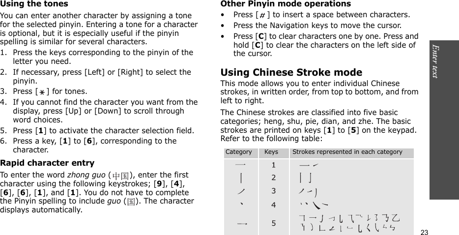 Enter text  23Using the tonesYou can enter another character by assigning a tone for the selected pinyin. Entering a tone for a character is optional, but it is especially useful if the pinyin spelling is similar for several characters.1. Press the keys corresponding to the pinyin of the letter you need. 2. If necessary, press [Left] or [Right] to select the pinyin. 3. Press [ ] for tones.4. If you cannot find the character you want from the display, press [Up] or [Down] to scroll through word choices.5. Press [1] to activate the character selection field.6. Press a key, [1] to [6], corresponding to the character.Rapid character entryTo enter the word zhong guo ( ), enter the first character using the following keystrokes; [9], [4], [6], [6], [1], and [1]. You do not have to complete the Pinyin spelling to include guo ( ). The character displays automatically.Other Pinyin mode operations• Press [ ] to insert a space between characters.• Press the Navigation keys to move the cursor.• Press [C] to clear characters one by one. Press and hold [C] to clear the characters on the left side of the cursor.Using Chinese Stroke modeThis mode allows you to enter individual Chinese strokes, in written order, from top to bottom, and from left to right. The Chinese strokes are classified into five basic categories; heng, shu, pie, dian, and zhe. The basic    strokes are printed on keys [1] to [5] on the keypad. Refer to the following table:Category      Keys       Strokes represented in each category