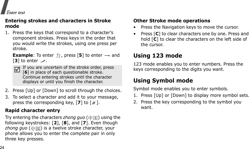 24Enter textEntering strokes and characters in Stroke mode1. Press the keys that correspond to a character’s component strokes. Press keys in the order that you would write the strokes, using one press per stroke.Example: To enter  , press [5] to enter   and [3] to enter  .2. Press [Up] or [Down] to scroll through the choices.3. To select a character and add it to your message, press the corresponding key, [7] to [ ].Rapid character entryTry entering the characters zhong guo () using the following keystrokes: [2], [8], and [7]. Even though zhong guo ( ) is a twelve stroke character, your phone allows you to enter the complete pair in only three key presses.Other Stroke mode operations• Press the Navigation keys to move the cursor.• Press [C] to clear characters one by one. Press and hold [C] to clear the characters on the left side of the cursor.Using 123 mode123 mode enables you to enter numbers. Press the keys corresponding to the digits you want.Using Symbol modeSymbol mode enables you to enter symbols. 1. Press [Up] or [Down] to display more symbol sets.2. Press the key corresponding to the symbol you want.If you are uncertain of the stroke order, press [6] in place of each questionable stroke. Continue entering strokes until the character displays or until you finish the character.