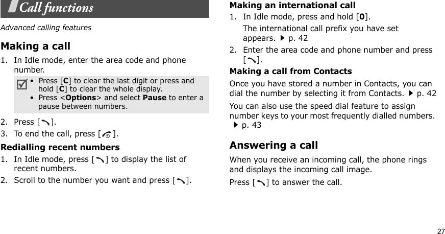 27Call functionsAdvanced calling featuresMaking a call1. In Idle mode, enter the area code and phone number.2. Press [ ].3. To end the call, press [ ].Redialling recent numbers1. In Idle mode, press [ ] to display the list of recent numbers.2. Scroll to the number you want and press [ ].Making an international call1. In Idle mode, press and hold [0].The international call prefix you have set appears.p. 422. Enter the area code and phone number and press [].Making a call from ContactsOnce you have stored a number in Contacts, you can dial the number by selecting it from Contacts.p. 42You can also use the speed dial feature to assign number keys to your most frequently dialled numbers. p. 43Answering a callWhen you receive an incoming call, the phone rings and displays the incoming call image. Press [ ] to answer the call.•  Press [C] to clear the last digit or press and hold [C] to clear the whole display.•  Press &lt;Options&gt; and select Pause to enter a pause between numbers.