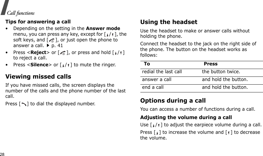 28Call functionsTips for answering a call• Depending on the setting in the Answer mode menu, you can press any key, except for [ / ], the soft keys, and [ ], or just open the phone to answer a call.p. 41•Press &lt;Reject&gt; or [ ], or press and hold [ / ] to reject a call. •Press &lt;Silence&gt; or [ / ] to mute the ringer.Viewing missed callsIf you have missed calls, the screen displays the number of the calls and the phone number of the last call.Press [ ] to dial the displayed number.Using the headsetUse the headset to make or answer calls without holding the phone.  Connect the headset to the jack on the right side of the phone. The button on the headset works as follows:Options during a callYou can access a number of functions during a call.Adjusting the volume during a callUse [ / ] to adjust the earpiece volume during a call.Press [ ] to increase the volume and [ ] to decrease the volume.To Pressredial the last call the button twice.answer a call and hold the button.end a call and hold the button.