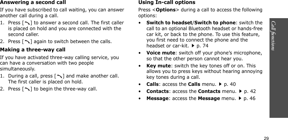 Call functions  29Answering a second callIf you have subscribed to call waiting, you can answer another call during a call.1. Press [ ] to answer a second call. The first caller is placed on hold and you are connected with the second caller.2. Press [ ] again to switch between the calls.Making a three-way callIf you have activated three-way calling service, you can have a conversation with two people simultaneously.1. During a call, press [ ] and make another call. The first caller is placed on hold.2. Press [ ] to begin the three-way call.Using In-call optionsPress &lt;Options&gt; during a call to access the following options:•Switch to headset/Switch to phone: switch the call to an optional Bluetooth headset or hands-free car kit, or back to the phone. To use this feature, you first need to connect the phone and the headset or car-kit.p. 74•Voice mute: switch off your phone’s microphone, so that the other person cannot hear you. •Key mute: switch the key tones off or on. This allows you to press keys without hearing annoying key tones during a call.•Calls: access the Calls menu.p. 40•Contacts: access the Contacts menu.p. 42•Message: access the Message menu.p. 46