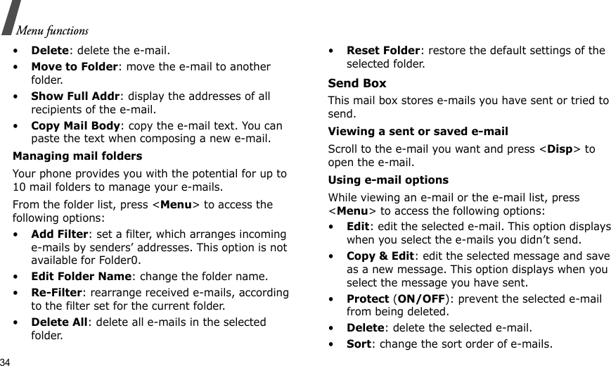 34Menu functions•Delete: delete the e-mail.•Move to Folder: move the e-mail to another folder.•Show Full Addr: display the addresses of all recipients of the e-mail.•Copy Mail Body: copy the e-mail text. You can paste the text when composing a new e-mail.Managing mail foldersYour phone provides you with the potential for up to 10 mail folders to manage your e-mails. From the folder list, press &lt;Menu&gt; to access the following options:•Add Filter: set a filter, which arranges incoming e-mails by senders’ addresses. This option is not available for Folder0.•Edit Folder Name: change the folder name.•Re-Filter: rearrange received e-mails, according to the filter set for the current folder.•Delete All: delete all e-mails in the selected folder.•Reset Folder: restore the default settings of the selected folder.Send BoxThis mail box stores e-mails you have sent or tried to send.Viewing a sent or saved e-mailScroll to the e-mail you want and press &lt;Disp&gt; to open the e-mail. Using e-mail optionsWhile viewing an e-mail or the e-mail list, press &lt;Menu&gt; to access the following options:•Edit: edit the selected e-mail. This option displays when you select the e-mails you didn’t send.•Copy &amp; Edit: edit the selected message and save as a new message. This option displays when you select the message you have sent.•Protect (ON/OFF): prevent the selected e-mail from being deleted.•Delete: delete the selected e-mail.•Sort: change the sort order of e-mails.