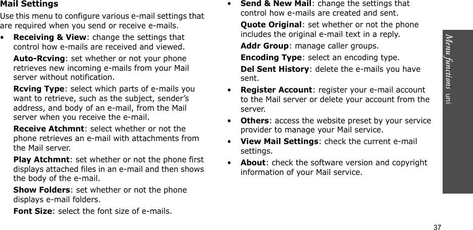 Menu functions  uni37Mail SettingsUse this menu to configure various e-mail settings that are required when you send or receive e-mails.•Receiving &amp; View: change the settings that control how e-mails are received and viewed.Auto-Rcving: set whether or not your phone retrieves new incoming e-mails from your Mail server without notification.Rcving Type: select which parts of e-mails you want to retrieve, such as the subject, sender’s address, and body of an e-mail, from the Mail server when you receive the e-mail.Receive Atchmnt: select whether or not the phone retrieves an e-mail with attachments from the Mail server.Play Atchmnt: set whether or not the phone first displays attached files in an e-mail and then shows the body of the e-mail.Show Folders: set whether or not the phone displays e-mail folders.Font Size: select the font size of e-mails.•Send &amp; New Mail: change the settings that control how e-mails are created and sent.Quote Original: set whether or not the phone includes the original e-mail text in a reply.Addr Group: manage caller groups.Encoding Type: select an encoding type.Del Sent History: delete the e-mails you have sent.•Register Account: register your e-mail account to the Mail server or delete your account from the server.•Others: access the website preset by your service provider to manage your Mail service.•View Mail Settings: check the current e-mail settings.•About: check the software version and copyright information of your Mail service.