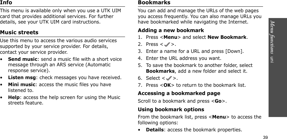Menu functions  uni39InfoThis menu is available only when you use a UTK UIM card that provides additional services. For further details, see your UTK UIM card instructions.Music streetsUse this menu to access the various audio services supported by your service provider. For details, contact your service provider.•Send music: send a music file with a short voice message through an ARS service (Automatic response service).•Listen msg: check messages you have received.•Mini music: access the music files you have listened to.•Help: access the help screen for using the Music streets feature.BookmarksYou can add and manage the URLs of the web pages you access frequently. You can also manage URLs you have bookmarked while navigating the Internet.Adding a new bookmark1. Press &lt;Menu&gt; and select New Bookmark.2. Press &lt; &gt;.3. Enter a name for a URL and press [Down].4. Enter the URL address you want.5. To save the bookmark to another folder, select Bookmarks, add a new folder and select it.6. Select &lt; &gt;.7. Press &lt;OK&gt; to return to the bookmark list.Accessing a bookmarked pageScroll to a bookmark and press &lt;Go&gt;.Using bookmark optionsFrom the bookmark list, press &lt;Menu&gt; to access the following options:•Details: access the bookmark properties.