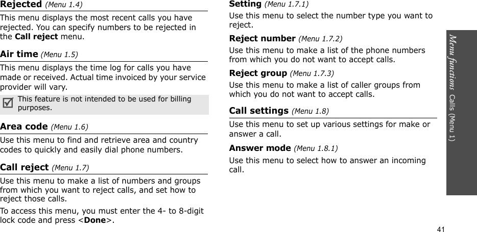 Menu functions  Calls (Menu 1)41Rejected (Menu 1.4)This menu displays the most recent calls you have rejected. You can specify numbers to be rejected in the Call reject menu.Air time (Menu 1.5)This menu displays the time log for calls you have made or received. Actual time invoiced by your service provider will vary.Area code (Menu 1.6)Use this menu to find and retrieve area and country codes to quickly and easily dial phone numbers.Call reject (Menu 1.7)Use this menu to make a list of numbers and groups from which you want to reject calls, and set how to reject those calls.To access this menu, you must enter the 4- to 8-digit lock code and press &lt;Done&gt;.Setting (Menu 1.7.1)Use this menu to select the number type you want to reject.Reject number (Menu 1.7.2)Use this menu to make a list of the phone numbers from which you do not want to accept calls.Reject group (Menu 1.7.3)Use this menu to make a list of caller groups from which you do not want to accept calls.Call settings (Menu 1.8)Use this menu to set up various settings for make or answer a call.Answer mode (Menu 1.8.1)Use this menu to select how to answer an incoming call.This feature is not intended to be used for billing purposes.