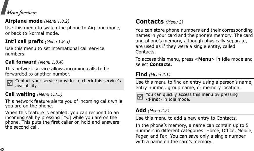 42Menu functionsAirplane mode (Menu 1.8.2)Use this menu to switch the phone to Airplane mode, or back to Normal mode.Int’l call prefix (Menu 1.8.3)Use this menu to set international call service numbers. Call forward (Menu 1.8.4)This network service allows incoming calls to be forwarded to another number.Call waiting (Menu 1.8.5)This network feature alerts you of incoming calls while you are on the phone.When this feature is enabled, you can respond to an incoming call by pressing [ ] while you are on the phone. This puts the first caller on hold and answers the second call.Contacts (Menu 2)You can store phone numbers and their corresponding names in your card and the phone’s memory. The card and phone’s memory, although physically separate, are used as if they were a single entity, called Contacts. To access this menu, press &lt;Menu&gt; in Idle mode and select Contacts.Find (Menu 2.1)Use this menu to find an entry using a person’s name, entry number, group name, or memory location.Add (Menu 2.2)Use this menu to add a new entry to Contacts.In the phone’s memory, a name can contain up to 5 numbers in different categories: Home, Office, Mobile, Pager, and Fax. You can save only a single number with a name on the card’s memory.Contact your service provider to check this service’s availability.You can quickly access this menu by pressing &lt;Find&gt; in Idle mode.