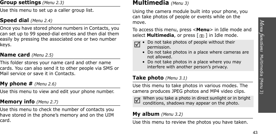 Menu functions  Multimedia (Menu 3)43Group settings (Menu 2.3)Use this menu to set up a caller group list. Speed dial (Menu 2.4)Once you have stored phone numbers in Contacts, you can set up to 99 speed-dial entries and then dial them easily by pressing the associated one or two number keys.Name card (Menu 2.5)This folder stores your name card and other name cards. You can also send it to other people via SMS or Mail service or save it in Contacts.My phone # (Menu 2.6)Use this menu to view and edit your phone number.Memory info (Menu 2.7)Use this menu to check the number of contacts you have stored in the phone’s memory and on the UIM card.Multimedia (Menu 3)Using the camera module built into your phone, you can take photos of people or events while on the move.To access this menu, press &lt;Menu&gt; in Idle mode and select Multimedia, or press [ ] in Idle mode.Take photo (Menu 3.1)Use this menu to take photos in various modes. The camera produces JPEG photos and MP4 video clips.My album (Menu 3.2)Use this menu to review the photos you have taken. •  Do not take photos of people without their permission.•  Do not take photos in a place where cameras are not allowed.•  Do not take photos in a place where you may interfere with another person’s privacy.When you take a photo in direct sunlight or in bright conditions, shadows may appear on the photo.