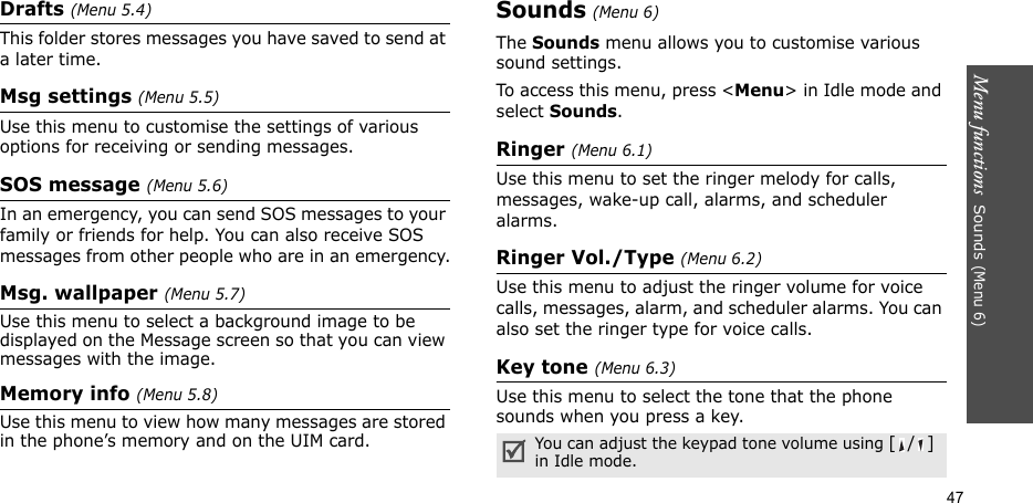 Menu functions  Sounds (Menu 6)47Drafts (Menu 5.4)This folder stores messages you have saved to send at a later time.Msg settings (Menu 5.5)Use this menu to customise the settings of various options for receiving or sending messages.SOS message (Menu 5.6)In an emergency, you can send SOS messages to your family or friends for help. You can also receive SOS messages from other people who are in an emergency.Msg. wallpaper (Menu 5.7)Use this menu to select a background image to be displayed on the Message screen so that you can view messages with the image.Memory info (Menu 5.8)Use this menu to view how many messages are stored in the phone’s memory and on the UIM card.Sounds (Menu 6)The Sounds menu allows you to customise various sound settings. To access this menu, press &lt;Menu&gt; in Idle mode and select Sounds.Ringer (Menu 6.1)Use this menu to set the ringer melody for calls, messages, wake-up call, alarms, and scheduler alarms.Ringer Vol./Type (Menu 6.2)Use this menu to adjust the ringer volume for voice calls, messages, alarm, and scheduler alarms. You can also set the ringer type for voice calls.Key tone (Menu 6.3)Use this menu to select the tone that the phone sounds when you press a key. You can adjust the keypad tone volume using [/] in Idle mode.