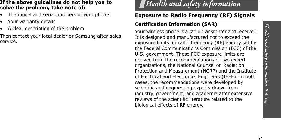 Health and safety information  Settings 57If the above guidelines do not help you to solve the problem, take note of:• The model and serial numbers of your phone•Your warranty details• A clear description of the problemThen contact your local dealer or Samsung after-sales service.Health and safety informationExposure to Radio Frequency (RF) SignalsCertification Information (SAR)Your wireless phone is a radio transmitter and receiver. It is designed and manufactured not to exceed the exposure limits for radio frequency (RF) energy set by the Federal Communications Commission (FCC) of the U.S. government. These FCC exposure limits are derived from the recommendations of two expert organizations, the National Counsel on Radiation Protection and Measurement (NCRP) and the Institute of Electrical and Electronics Engineers (IEEE). In both cases, the recommendations were developed by scientific and engineering experts drawn from industry, government, and academia after extensive reviews of the scientific literature related to the biological effects of RF energy.